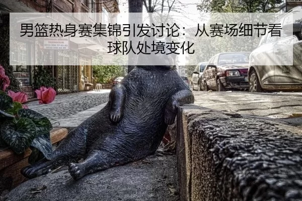 男篮热身赛集锦引发讨论：从赛场细节看球队处境变化